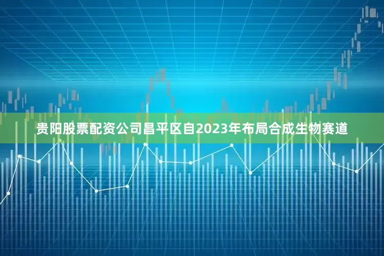 贵阳股票配资公司昌平区自2023年布局合成生物赛道