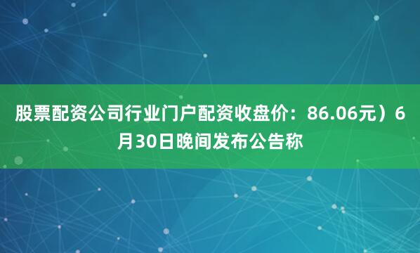 股票配资公司行业门户配资收盘价：86.06元）6月30日晚间发布公告称