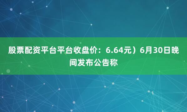股票配资平台平台收盘价：6.64元）6月30日晚间发布公告称
