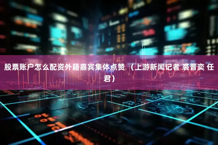 股票账户怎么配资外籍嘉宾集体点赞 （上游新闻记者 裘晋奕 任君）
